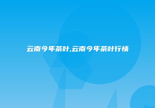 云南今年茶叶,云南今年茶叶行情