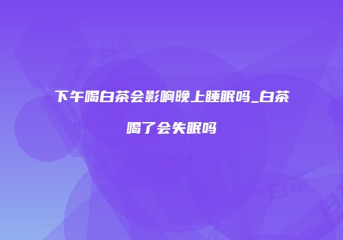 下午喝白茶会影响晚上睡眠吗_白茶喝了会失眠吗
