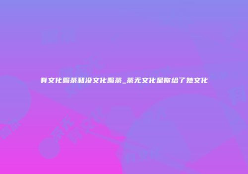 有文化喝茶和没文化喝茶_茶无文化是你给了她文化