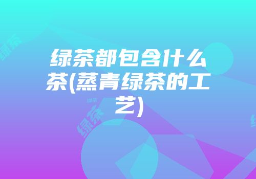 绿茶都包含什么茶(蒸青绿茶的工艺)