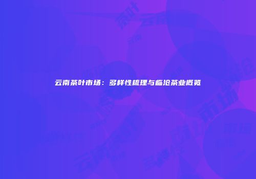 云南茶叶市场：多样性梳理与临沧茶业概览