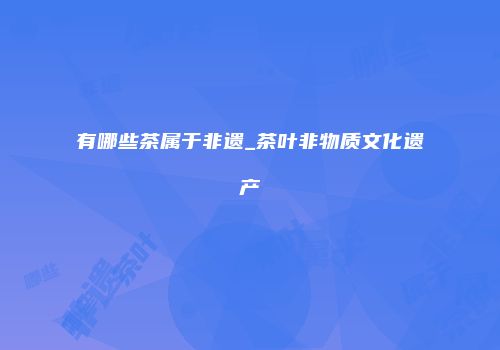 有哪些茶属于非遗_茶叶非物质文化遗产