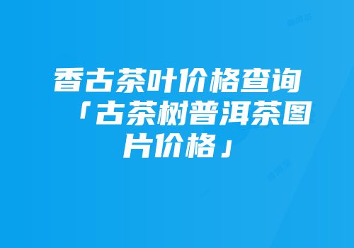 香古茶叶价格查询「古茶树普洱茶图片价格」
