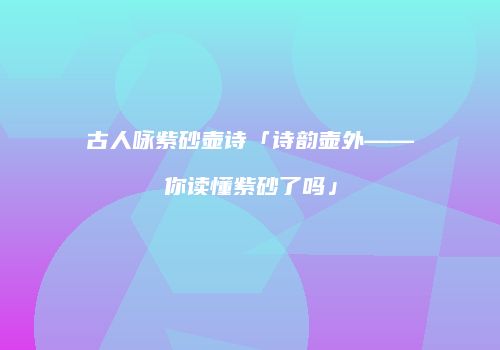 古人咏紫砂壶诗「诗韵壶外——你读懂紫砂了吗」