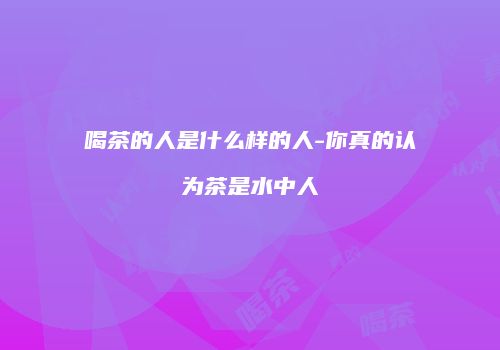 喝茶的人是什么样的人-你真的认为茶是水中人