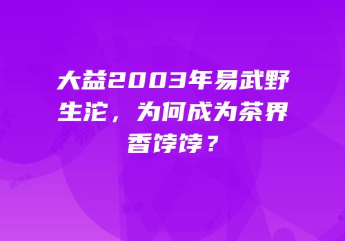 大益2003年易武野生沱，为何成为茶界香饽饽？