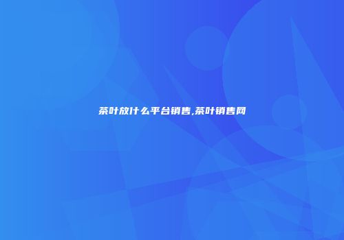 茶叶放什么平台销售,茶叶销售网