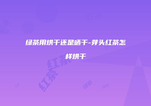 绿茶用烘干还是晒干-芽头红茶怎样烘干
