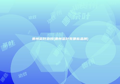 贵州茶叶功效(贵州茶叶有哪些品牌)