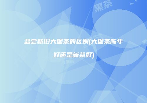 品尝新旧六堡茶的区别(六堡茶陈年好还是新茶好)