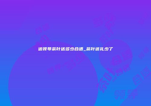 送领导茶叶送多少合适_茶叶送礼少了
