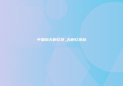 中国韵古树红茶_古树红茶韵