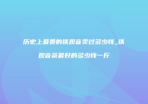 历史上最贵的铁观音卖过多少钱_铁观音茶最好的多少钱一斤