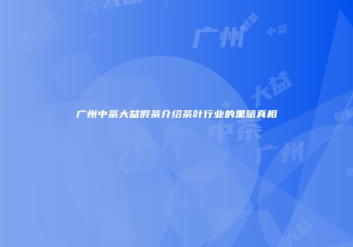 广州中茶大益假茶介绍茶叶行业的黑暗真相