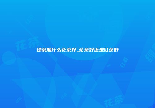 绿茶加什么花茶好_花茶好还是红茶好