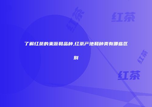 了解红茶的来源和品种,红茶产地和种类有哪些区别