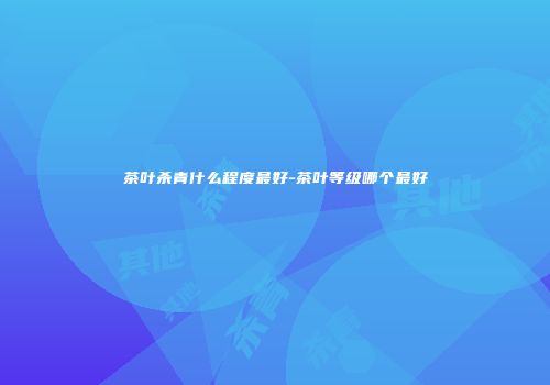 茶叶杀青什么程度最好-茶叶等级哪个最好
