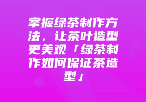 掌握绿茶制作方法，让茶叶造型更美观「绿茶制作如何保证茶造型」