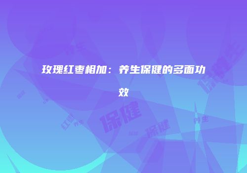 玫瑰红枣相加：养生保健的多面功效