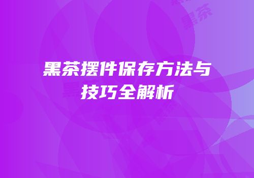 黑茶摆件保存方法与技巧全解析