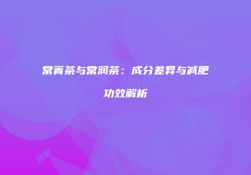 常菁茶与常润茶：成分差异与减肥功效解析