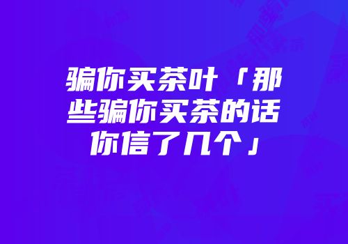 骗你买茶叶「那些骗你买茶的话你信了几个」