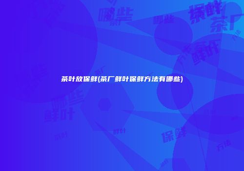 茶叶放保鲜(茶厂鲜叶保鲜方法有哪些)