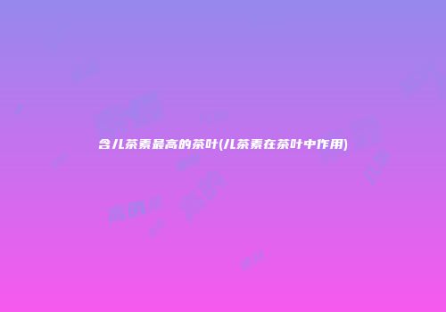 含儿茶素最高的茶叶(儿茶素在茶叶中作用)
