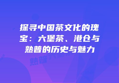 探寻中国茶文化的瑰宝：六堡茶、港仓与熟普的历史与魅力