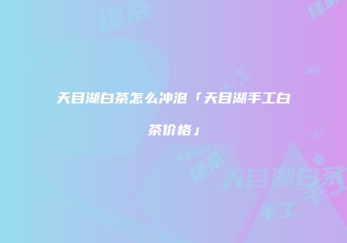 天目湖白茶怎么冲泡「天目湖手工白茶价格」