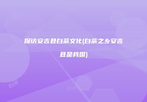 探访安吉县白茶文化(白茶之乡安吉县是我国)