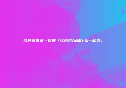 两种普洱茶一起泡「红茶可以和什么一起泡」