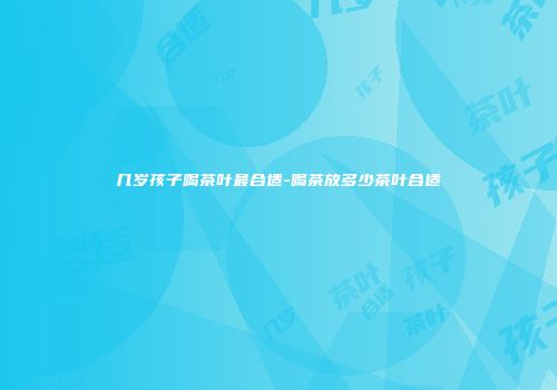 几岁孩子喝茶叶最合适-喝茶放多少茶叶合适