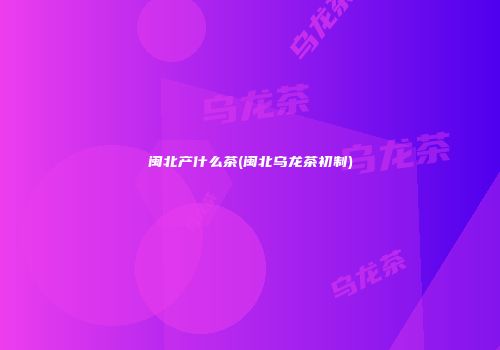 闽北产什么茶(闽北乌龙茶初制)