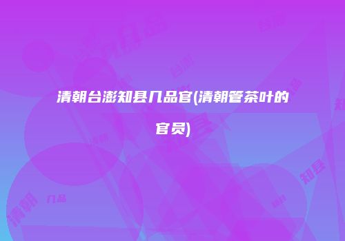 清朝台澎知县几品官(清朝管茶叶的官员)