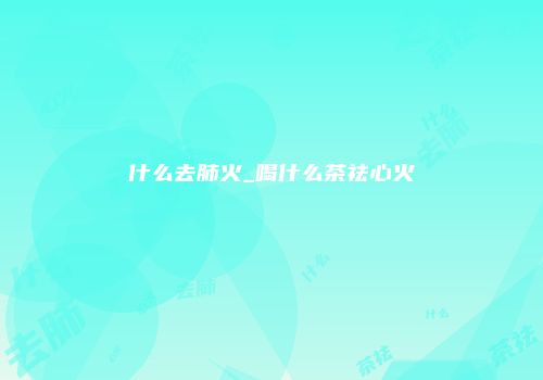 什么去肺火_喝什么茶祛心火