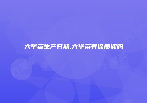 六堡茶生产日期,六堡茶有保质期吗
