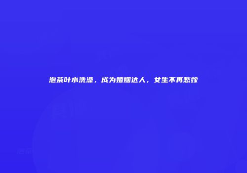 泡茶叶水洗澡，成为婚姻达人，女生不再愁嫁