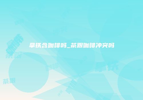 拿铁含咖啡吗_茶跟咖啡冲突吗