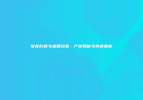 安吉白茶与福鼎白茶：产地揭秘与特色解析