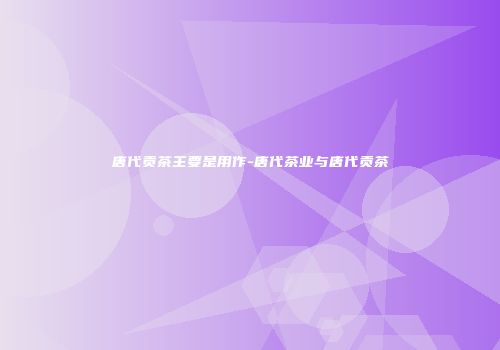 唐代贡茶主要是用作-唐代茶业与唐代贡茶