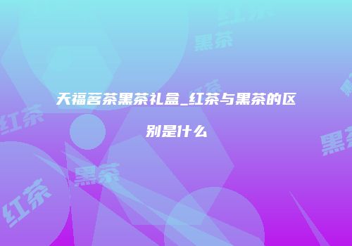 天福茗茶黑茶礼盒_红茶与黑茶的区别是什么
