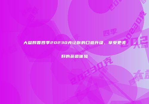 大益醇香四季20230克让你的口感升级，享受更美好的茶道体验