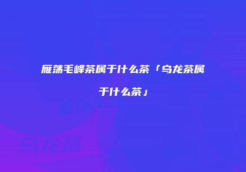 雁荡毛峰茶属于什么茶「乌龙茶属于什么茶」