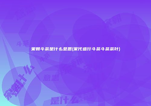 宋朝斗茶是什么意思(宋代盛行斗茶斗茶茶叶)