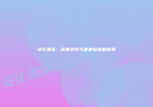 安化黑茶：多重功效与健康益处的探索