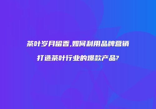 茶叶岁月留香,如何利用品牌营销打造茶叶行业的爆款产品?