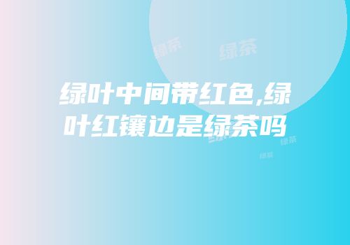 绿叶中间带红色,绿叶红镶边是绿茶吗