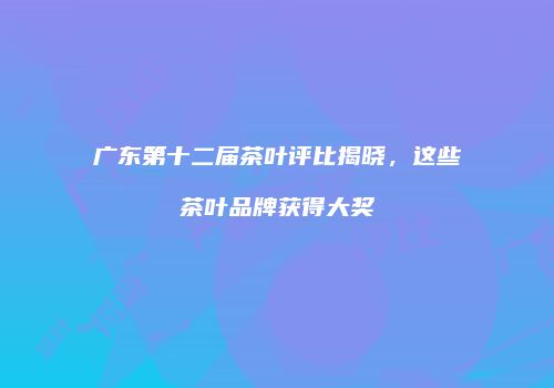 广东第十二届茶叶评比揭晓，这些茶叶品牌获得大奖