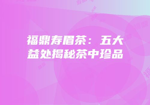 福鼎寿眉茶：五大益处揭秘茶中珍品